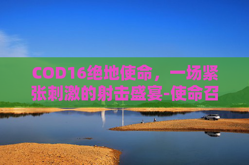 COD16绝地使命，一场紧张刺激的射击盛宴-使命召唤16处绝
