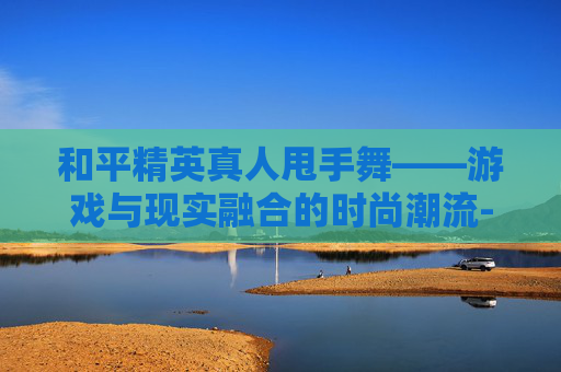 和平精英真人甩手舞——游戏与现实融合的时尚潮流-和平精英甩手舞怎么获得
