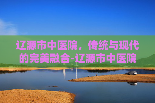 辽源市中医院，传统与现代的完美融合-辽源市中医院院长