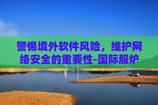 警惕境外软件风险，维护网络安全的重要性-国际服炉石传说怎么下载不了