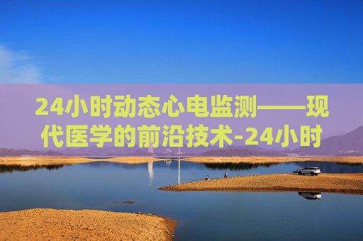 24小时动态心电监测——现代医学的前沿技术-24小时动态心电图怎么做