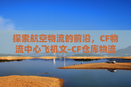 探索航空物流的前沿，CF物流中心飞机文-CF仓库物流