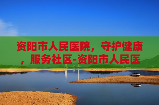 资阳市人民医院，守护健康，服务社区-资阳市人民医院官网