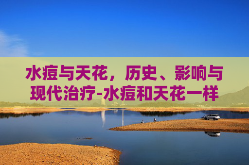水痘与天花,历史、影响与现代治疗-水痘和天花一样吗 水痘与天花,历史、影响与现代治疗-水痘和天花一样吗