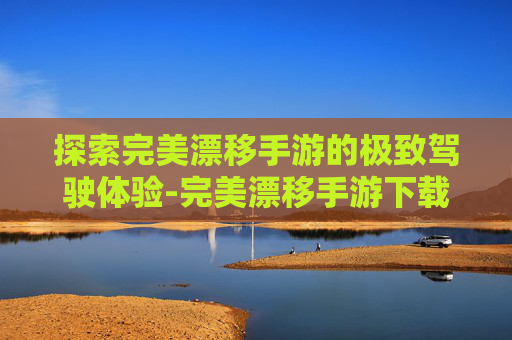 探索完美漂移手游的极致驾驶体验-完美漂移手游下载安装最新版