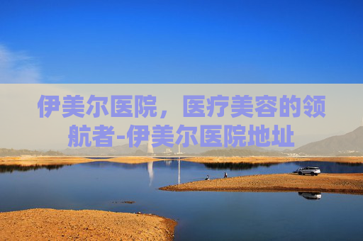 伊美尔医院，医疗美容的领航者-伊美尔医院地址