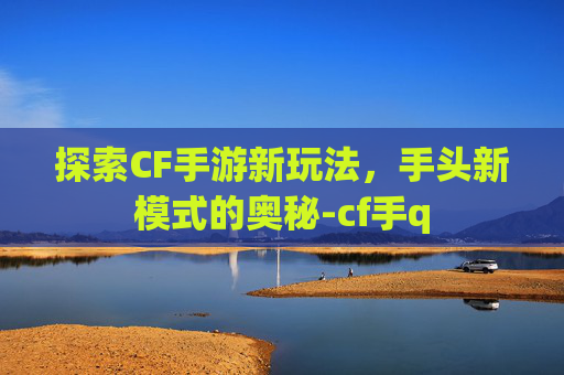 探索CF手游新玩法，手头新模式的奥秘-cf手q