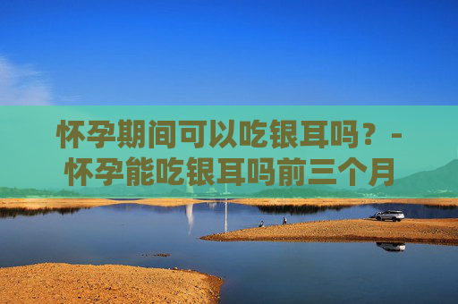 怀孕期间可以吃银耳吗？-怀孕能吃银耳吗前三个月