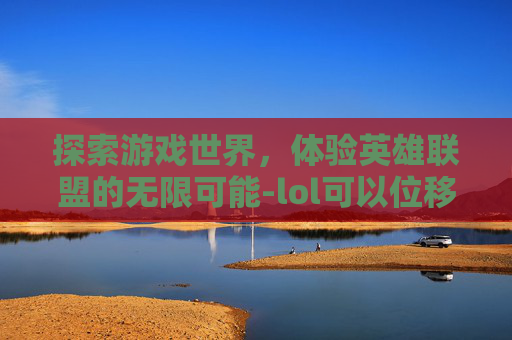 探索游戏世界,体验英雄联盟的无限可能-lol可以位移的游戏名字 探索游戏世界,体验英雄联盟的无限可能-lol可以位移的游戏名字