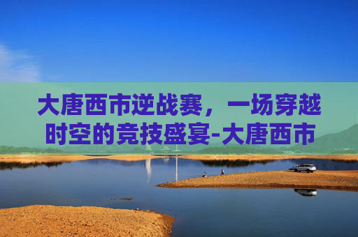 大唐西市逆战赛,一场穿越时空的竞技盛宴-大唐西市怎么玩 大唐西市逆战赛,一场穿越时空的竞技盛宴-大唐西市怎么玩