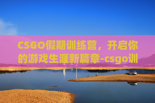 CSGO假期训练营,开启你的游戏生涯新篇章-csgo训练营最快时间 CSGO假期训练营,开启你的游戏生涯新篇章-csgo训练营最快时间