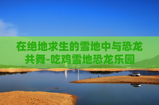 在绝地求生的雪地中与恐龙共舞-吃鸡雪地恐龙乐园
