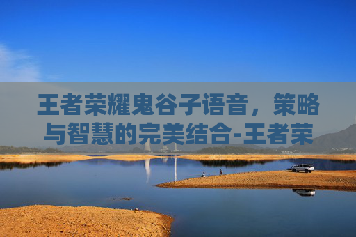 王者荣耀鬼谷子语音,策略与智慧的完美结合-王者荣耀鬼谷子语音下载 王者荣耀鬼谷子语音,策略与智慧的完美结合-王者荣耀鬼谷子语音下载