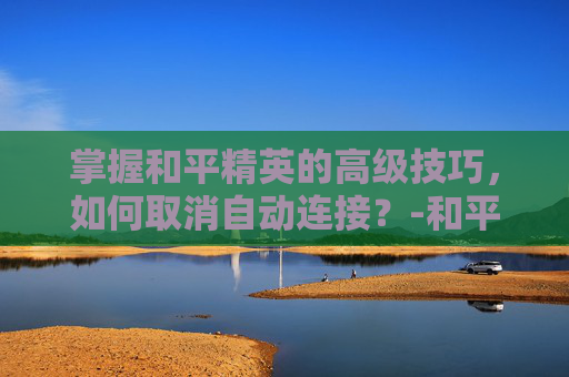 掌握和平精英的高级技巧,如何取消自动连接?-和平精英如何取消自动连接服务器 掌握和平精英的高级技巧,如何取消自动连接?-和平精英如何取消自动连接服务器