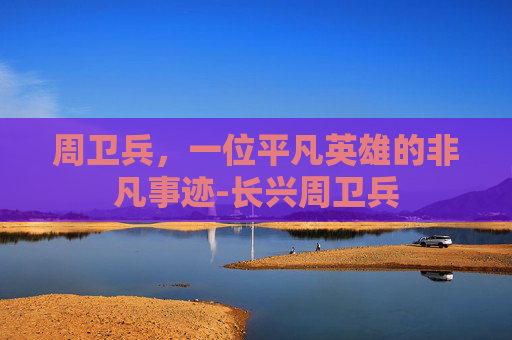周卫兵,一位平凡英雄的非凡事迹-长兴周卫兵 周卫兵,一位平凡英雄的非凡事迹-长兴周卫兵