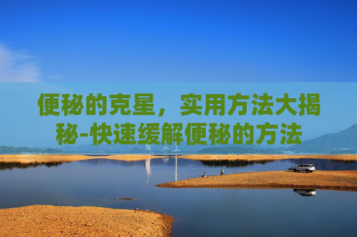 便秘的克星，实用方法大揭秘-快速缓解便秘的方法