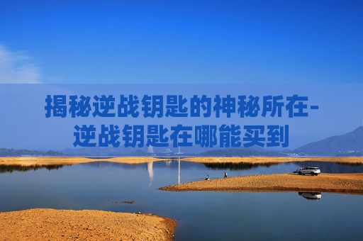 揭秘逆战钥匙的神秘所在-逆战钥匙在哪能买到 揭秘逆战钥匙的神秘所在-逆战钥匙在哪能买到
