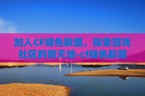 加入CF绿色联盟,探索游戏社区的新天地-cf绿色联盟怎么加入房间 加入CF绿色联盟,探索游戏社区的新天地-cf绿色联盟怎么加入房间