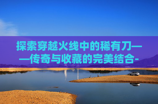 探索穿越火线中的稀有刀——传奇与收藏的完美结合-CFM稀有刀购买攻略