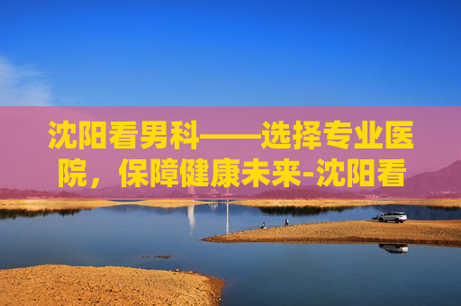 沈阳看男科——选择专业医院，保障健康未来-沈阳看男科厉害的中医