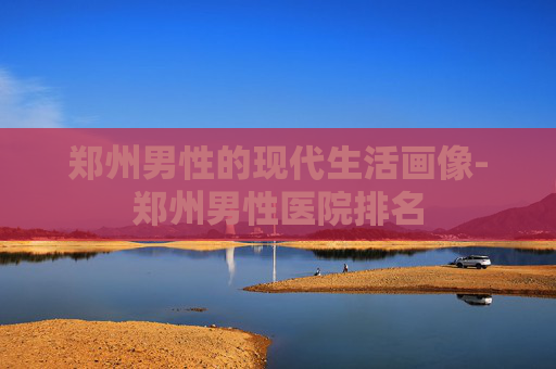 郑州男性的现代生活画像-郑州男性医院排名