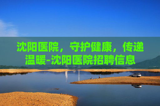 沈阳医院，守护健康，传递温暖-沈阳医院招聘信息