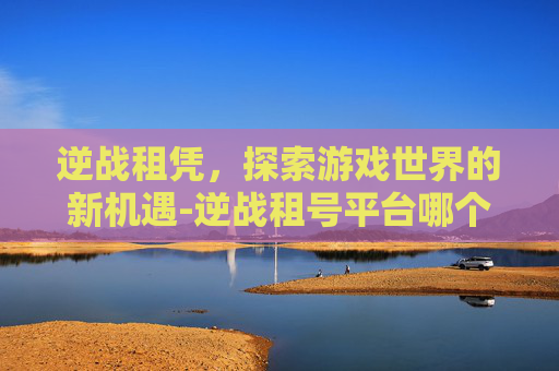 逆战租凭，探索游戏世界的新机遇-逆战租号平台哪个好