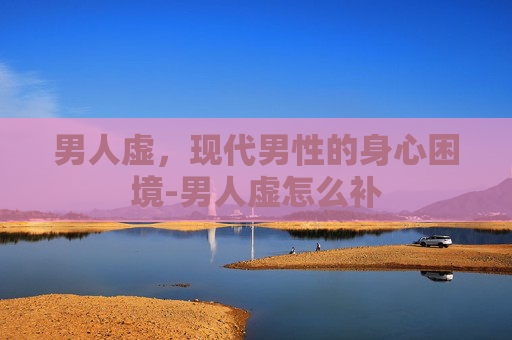 男人虚，现代男性的身心困境-男人虚怎么补