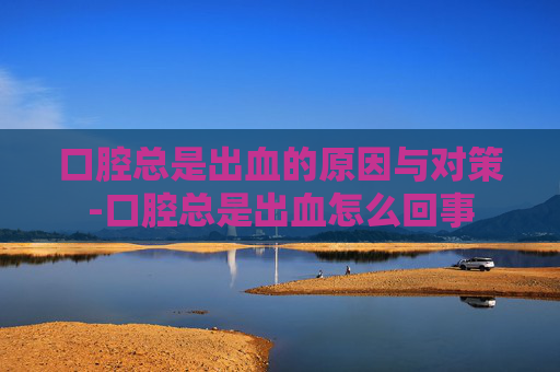 口腔总是出血的原因与对策-口腔总是出血怎么回事