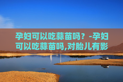 孕妇可以吃蒜苗吗？-孕妇可以吃蒜苗吗,对胎儿有影响吗