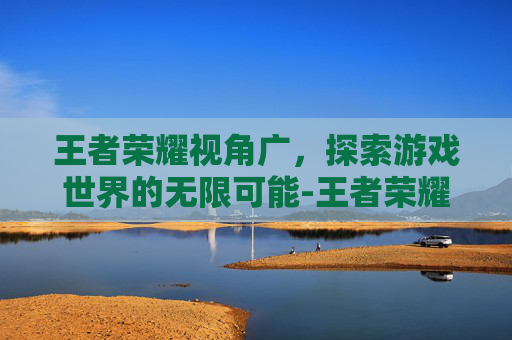 王者荣耀视角广，探索游戏世界的无限可能-王者荣耀视角广告