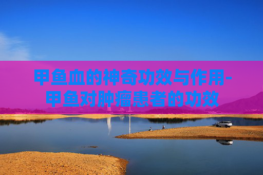 甲鱼血的神奇功效与作用-甲鱼对肿瘤患者的功效