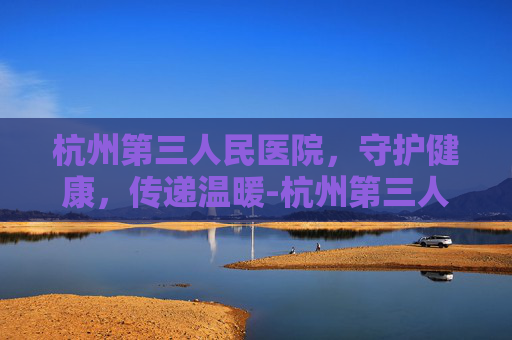 杭州第三人民医院，守护健康，传递温暖-杭州第三人民医院是三甲医院吗