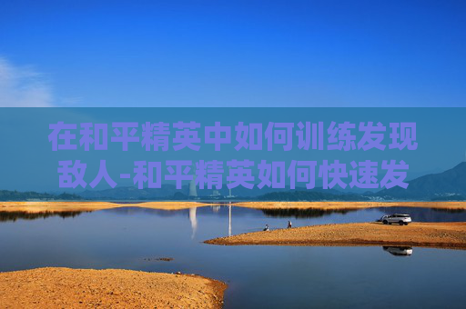 在和平精英中如何训练发现敌人-和平精英如何快速发现敌人