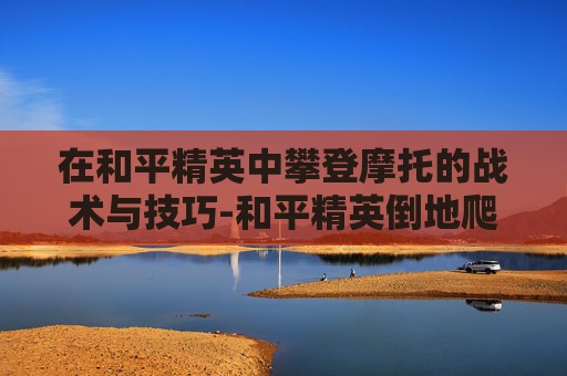 在和平精英中攀登摩托的战术与技巧-和平精英倒地爬
