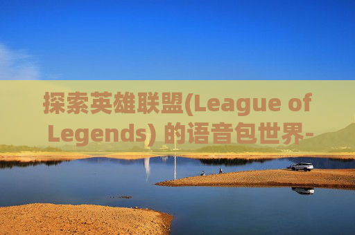 探索英雄联盟(League of Legends) 的语音包世界-LOL语音包