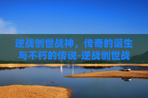 逆战创世战神，传奇的诞生与不朽的传说-逆战创世战神怎么打
