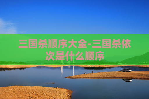 三国杀顺序大全-三国杀依次是什么顺序