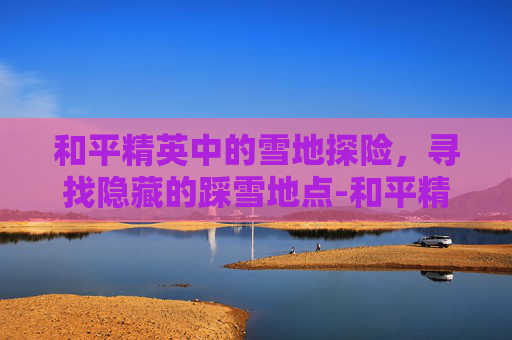 和平精英中的雪地探险，寻找隐藏的踩雪地点-和平精英 雪地