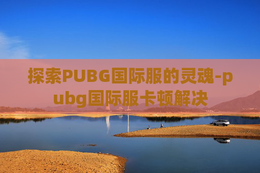 探索PUBG国际服的灵魂-pubg国际服卡顿解决