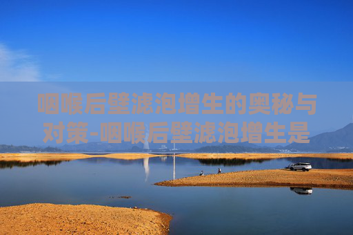 咽喉后壁滤泡增生的奥秘与对策-咽喉后壁滤泡增生是怎么回事