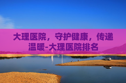 大理医院，守护健康，传递温暖-大理医院排名