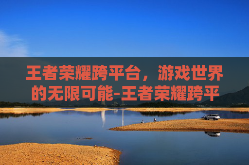 王者荣耀跨平台，游戏世界的无限可能-王者荣耀跨平台是什么意思