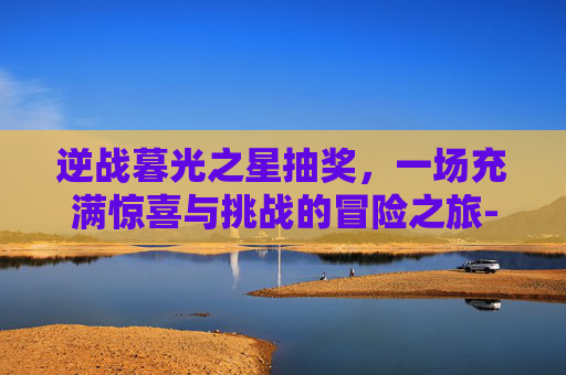 逆战暮光之星抽奖，一场充满惊喜与挑战的冒险之旅-逆战暮光之星抽奖技巧
