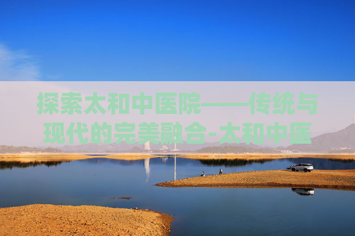 探索太和中医院——传统与现代的完美融合-太和中医院骨科专家