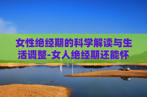 女性绝经期的科学解读与生活调整-女人绝经期还能怀孕吗