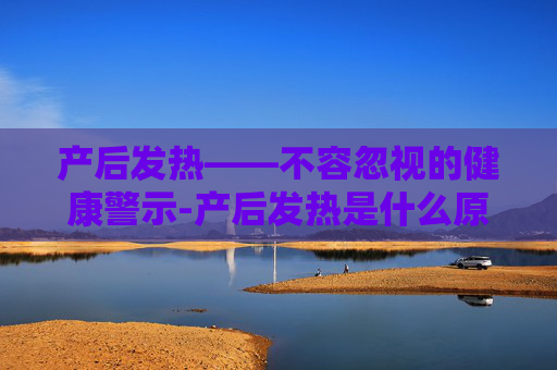 产后发热——不容忽视的健康警示-产后发热是什么原因引起的