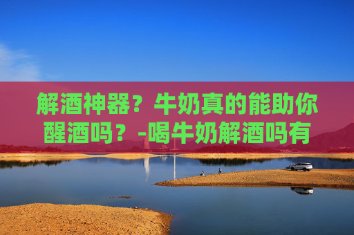 解酒神器？牛奶真的能助你醒酒吗？-喝牛奶解酒吗有效果吗