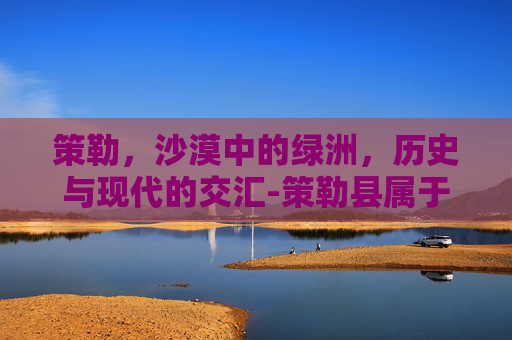 策勒，沙漠中的绿洲，历史与现代的交汇-策勒县属于哪里