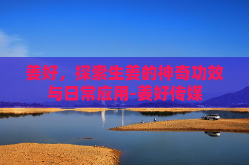 姜好，探索生姜的神奇功效与日常应用-姜好传媒